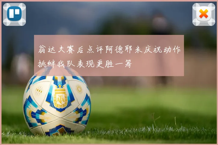 翁达夫赛后点评阿德耶米庆祝动作挑衅我队表现更胜一筹