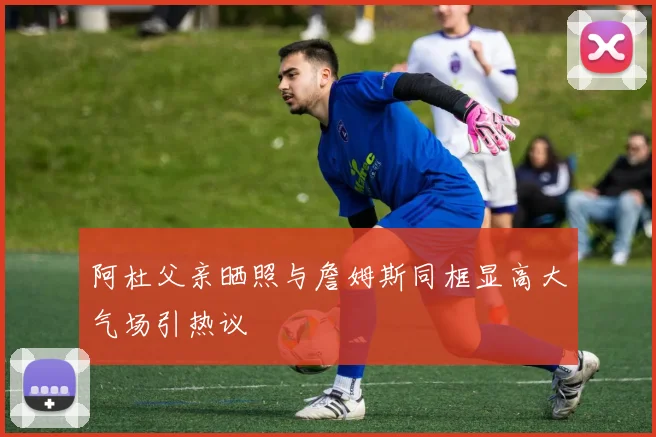 阿杜父亲晒照与詹姆斯同框显高大气场引热议