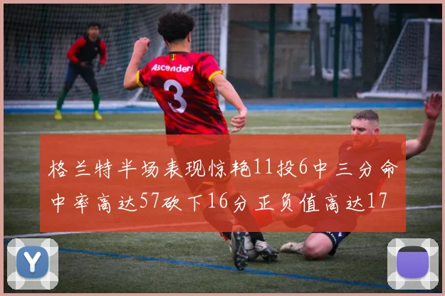 格兰特半场表现惊艳11投6中三分命中率高达57砍下16分正负值高达17
