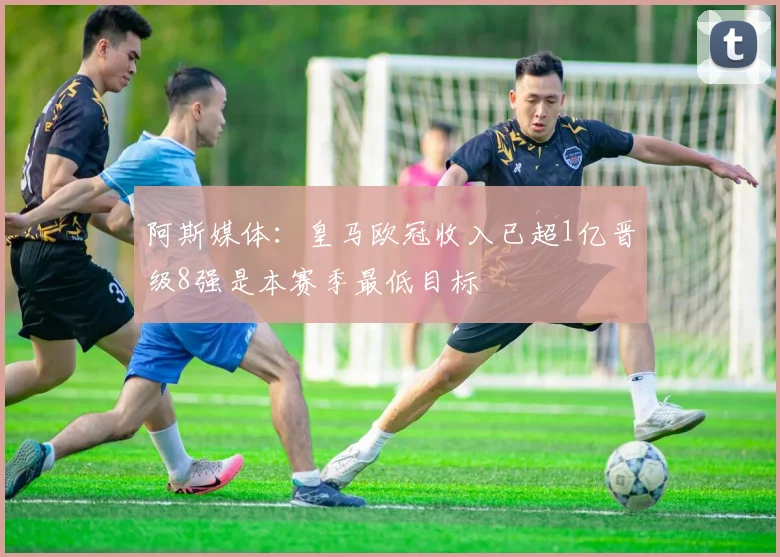 阿斯媒体：皇马欧冠收入已超1亿晋级8强是本赛季最低目标