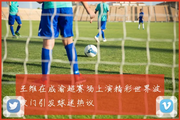 王维在成渝超赛场上演精彩世界波破门引发球迷热议