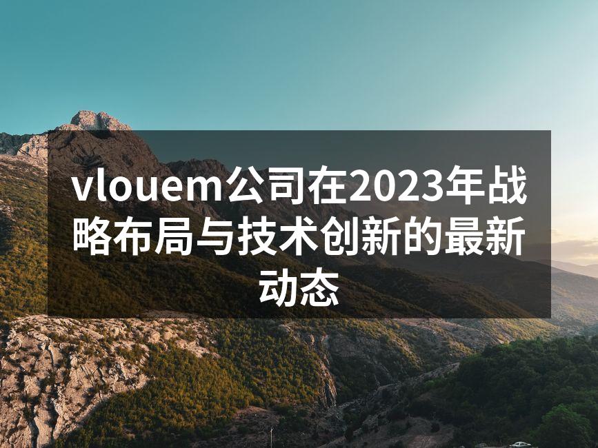 vlouem公司在2023年战略布局与技术创新的最新动态